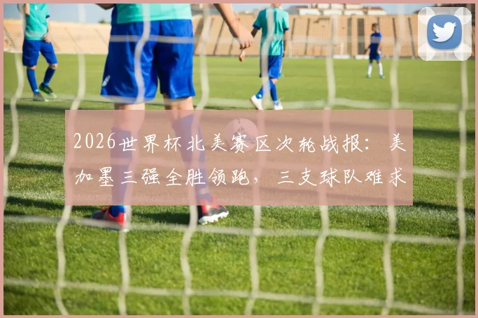 2026世界杯北美赛区次轮战报：美加墨三强全胜领跑，三支球队难求一胜陷困境