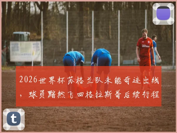 2026世界杯苏格兰队未能奇迹出线,球员黯然飞回格拉斯哥后续行程及心态解析