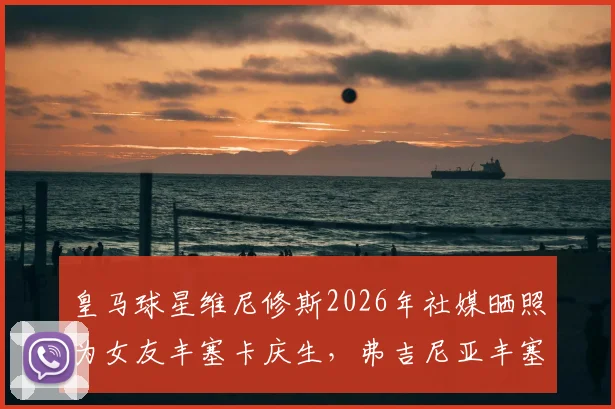 皇马球星维尼修斯2026年社媒晒照为女友丰塞卡庆生,弗吉尼亚丰塞卡个人资料揭秘