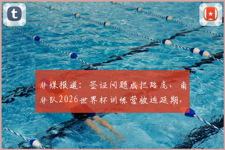 非媒报道:签证问题成拦路虎,南非队2026世界杯训练营被迫延期,备战计划全盘打乱
