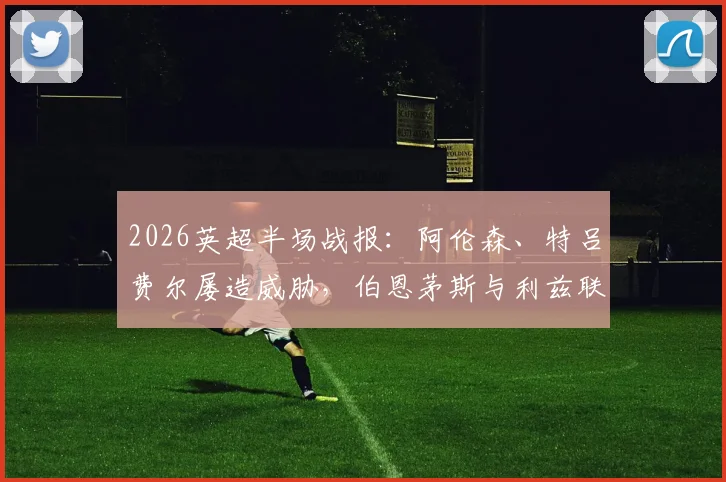 2026英超半场战报：阿伦森、特吕费尔屡造威胁，伯恩茅斯与利兹联互交白卷，附双方半场战术要点解析