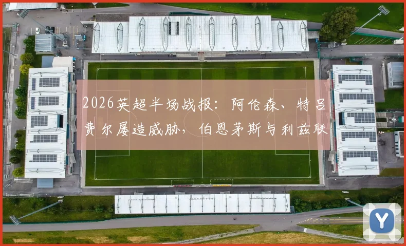 2026英超半场战报:阿伦森、特吕费尔屡造威胁,伯恩茅斯与利兹联互交白卷,附双方半场战术要点解析