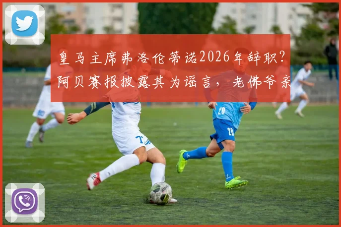 皇马主席弗洛伦蒂诺2026年辞职?阿贝赛报披露其为谣言,老佛爷亲口否认并指有人故意散布