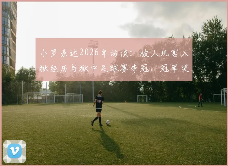 小罗亲述2026年访谈:被人坑害入狱经历与狱中足球赛夺冠,冠军奖品竟是烤猪