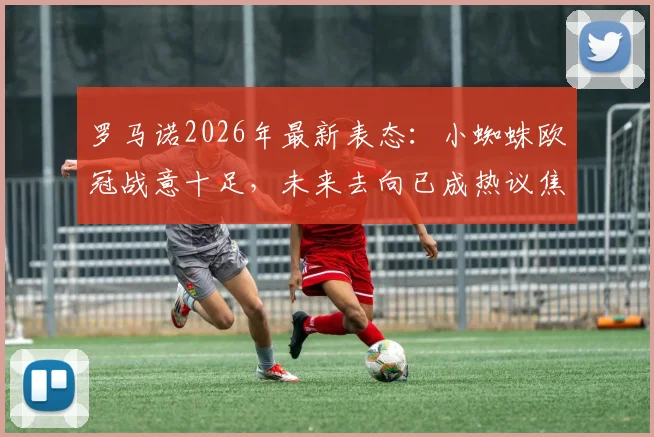 罗马诺2026年最新表态:小蜘蛛欧冠战意十足,未来去向已成热议焦点,曼城球迷需关注