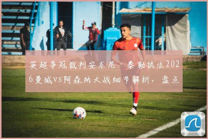 英超争冠裁判安东尼·泰勒执法2026曼城vs阿森纳大战细节解析,盘点他过往争议判罚与两队交锋关键数据