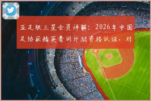 亚足联三星会员详解：2026年中国足协获精英青训计划资格认证，对未来青训体系有何影响
