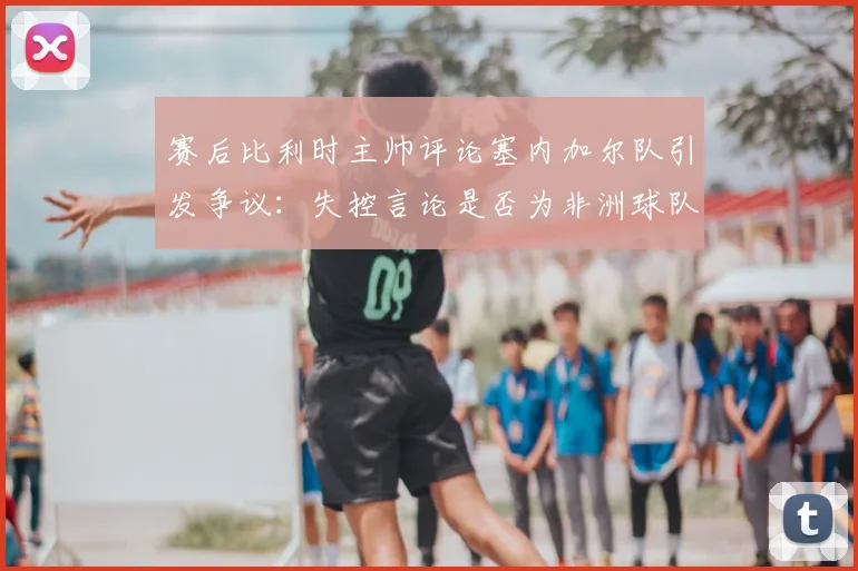 赛后比利时主帅评论塞内加尔队引发争议:失控言论是否为非洲球队刻板印象