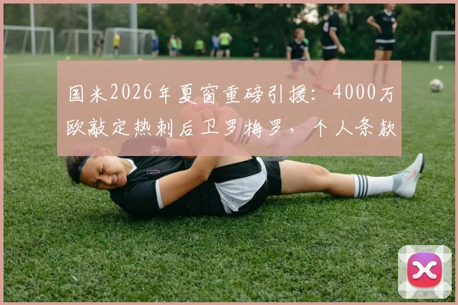 国米2026年夏窗重磅引援:4000万欧敲定热刺后卫罗梅罗,个人条款已达成协议