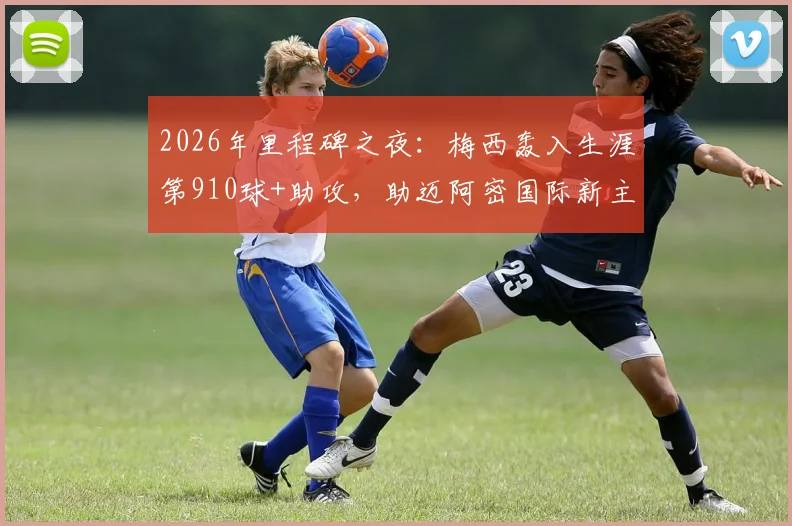 2026年里程碑之夜:梅西轰入生涯第910球+助攻,助迈阿密国际新主场首秀告捷全记录