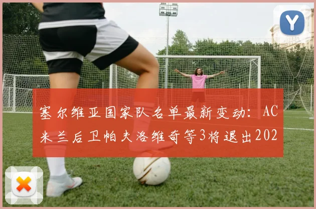 塞尔维亚国家队名单最新变动：AC米兰后卫帕夫洛维奇等3将退出2026赛季大名单，原因分析与影响解读