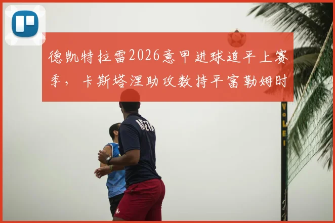 德凯特拉雷2026意甲进球追平上赛季,卡斯塔涅助攻数持平富勒姆时期数据盘点
