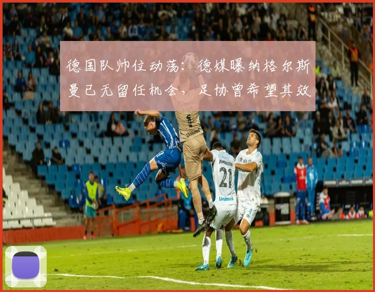 德国队帅位动荡：德媒曝纳格尔斯曼已无留任机会，足协曾希望其效仿科曼主动辞职，2026年欧洲杯前景蒙尘