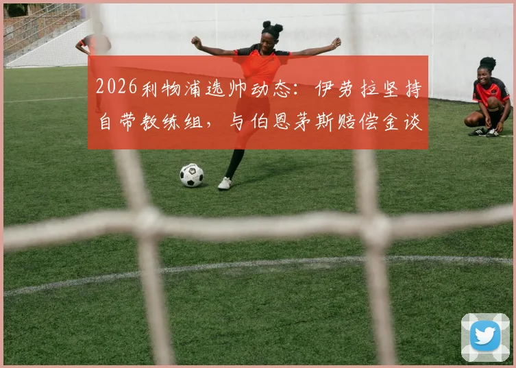 2026利物浦选帅动态：伊劳拉坚持自带教练组，与伯恩茅斯赔偿金谈判成关键