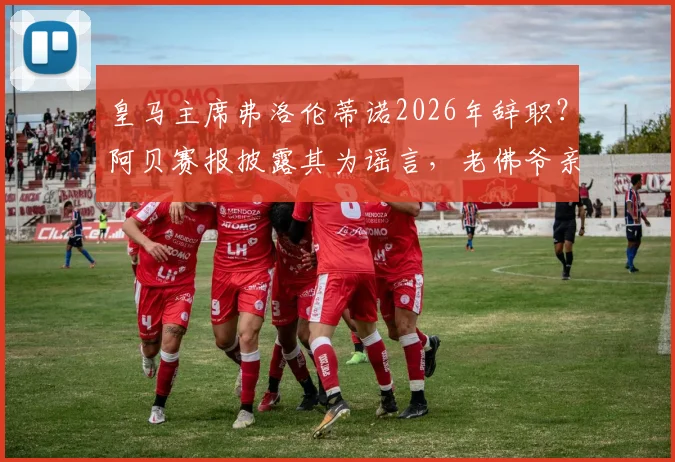 皇马主席弗洛伦蒂诺2026年辞职?阿贝赛报披露其为谣言,老佛爷亲口否认并指有人故意散布