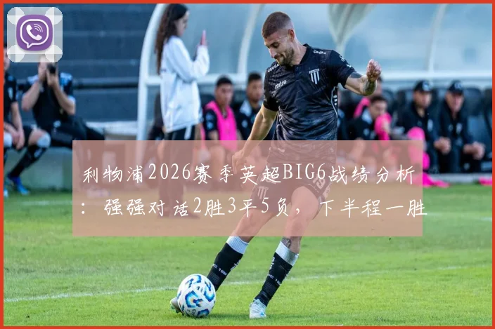 利物浦2026赛季英超BIG6战绩分析:强强对话2胜3平5负,下半程一胜难求背后原因解读