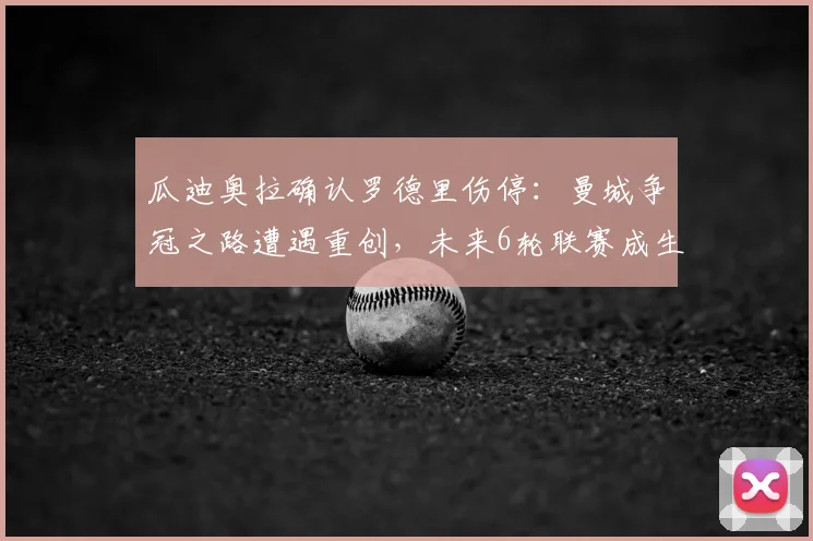 瓜迪奥拉确认罗德里伤停:曼城争冠之路遭遇重创,未来6轮联赛成生死考验