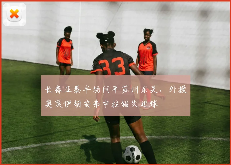长春亚泰半场闷平苏州东吴,外援奥莫伊胡安弗中柱错失进球