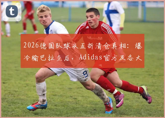 2026德国队球衣五折清仓真相:爆冷输巴拉圭后,Adidas官方及各大平台降价攻略与正品渠道指南
