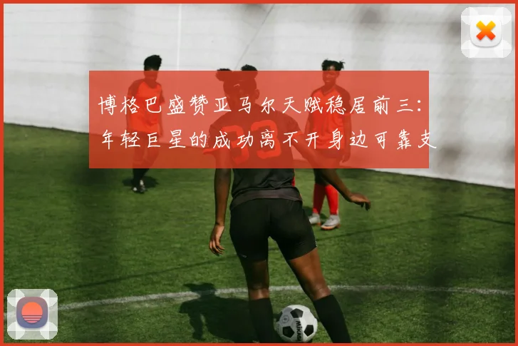 博格巴盛赞亚马尔天赋稳居前三:年轻巨星的成功离不开身边可靠支持者指引