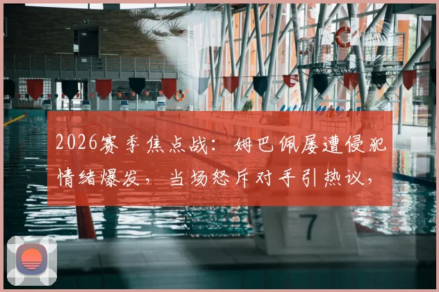 2026赛季焦点战：姆巴佩屡遭侵犯情绪爆发，当场怒斥对手引热议，裁判判罚尺度成讨论焦点