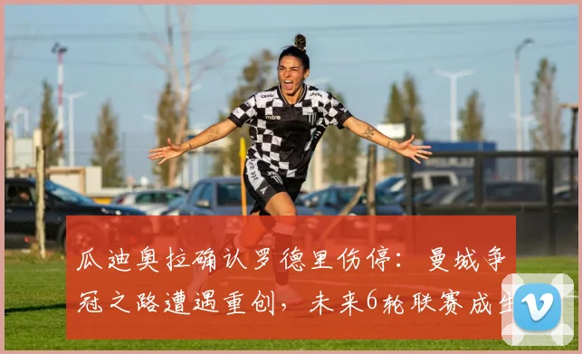 瓜迪奥拉确认罗德里伤停：曼城争冠之路遭遇重创，未来6轮联赛成生死考验