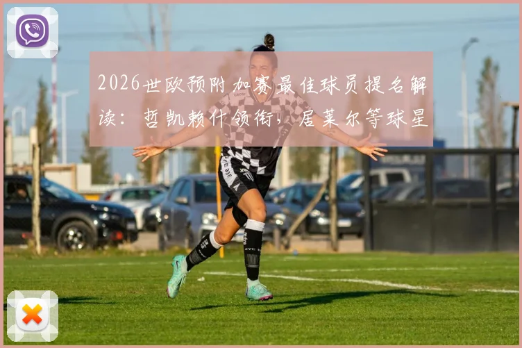 2026世欧预附加赛最佳球员提名解读:哲凯赖什领衔,居莱尔等球星为何入选?