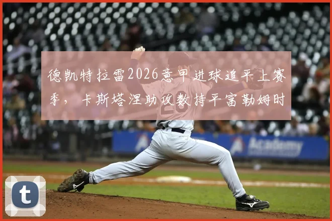 德凯特拉雷2026意甲进球追平上赛季,卡斯塔涅助攻数持平富勒姆时期数据盘点
