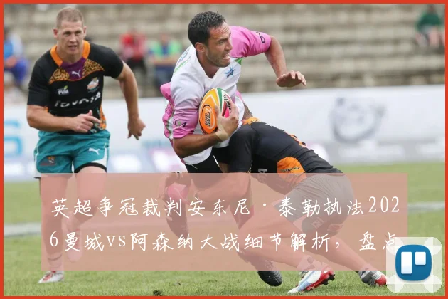 英超争冠裁判安东尼·泰勒执法2026曼城vs阿森纳大战细节解析，盘点他过往争议判罚与两队交锋关键数据