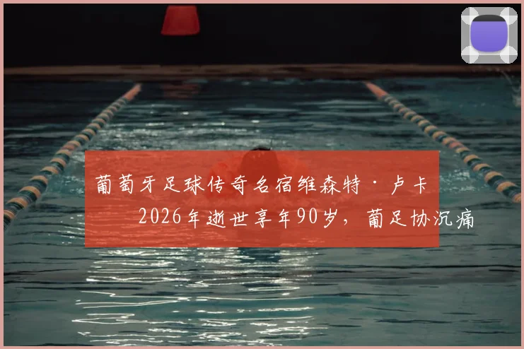 葡萄牙足球传奇名宿维森特·卢卡斯2026年逝世享年90岁，葡足协沉痛悼念，回顾其辉煌球员生涯与生平贡献