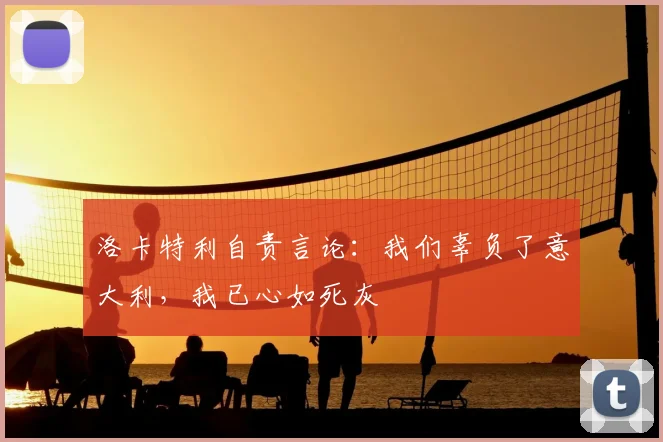 洛卡特利自责言论：我们辜负了意大利，我已心如死灰