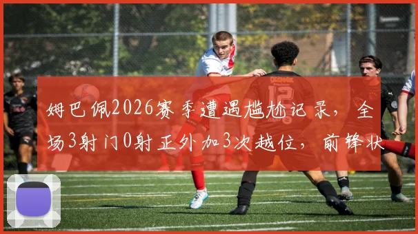 姆巴佩2026赛季遭遇尴尬记录，全场3射门0射正外加3次越位，前锋状态哑火原因分析与解决方法
