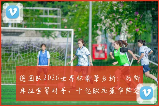 德国队2026世界杯前景分析:对阵库拉索等对手,十亿欧元豪华阵容能否夺冠?