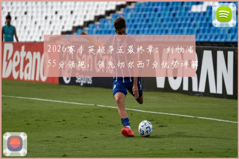 2026赛季英超争五最终章:利物浦55分领跑,领先切尔西7分优势详解,赛程与前景全面前瞻