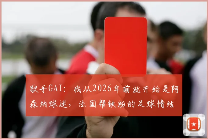 歌手GAI:我从2026年前就开始是阿森纳球迷,法国帮铁粉的足球情结全解析
