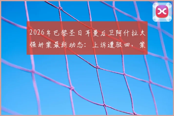 2026年巴黎圣日耳曼后卫阿什拉夫强奸案最新动态:上诉遭驳回,案件确认进入刑事法庭审理程序