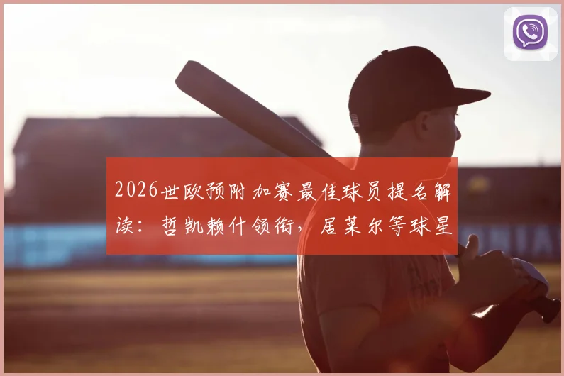 2026世欧预附加赛最佳球员提名解读:哲凯赖什领衔,居莱尔等球星为何入选?