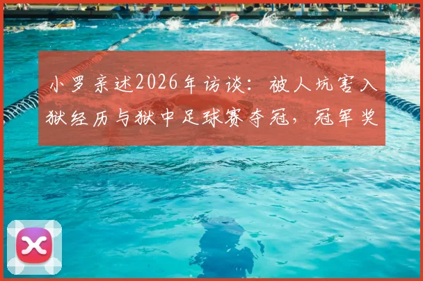 小罗亲述2026年访谈：被人坑害入狱经历与狱中足球赛夺冠，冠军奖品竟是烤猪