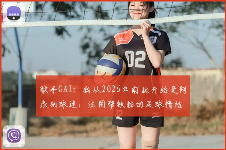 歌手GAI:我从2026年前就开始是阿森纳球迷,法国帮铁粉的足球情结全解析