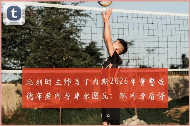 比利时主帅马丁内斯2026年曾警告德布劳内与库尔图瓦:队内矛盾停车场解决,内部冲突如何影响球队战绩