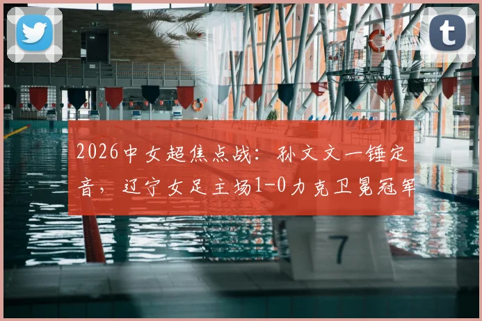 2026中女超焦点战：孙文文一锤定音，辽宁女足主场1-0力克卫冕冠军武汉车谷江大