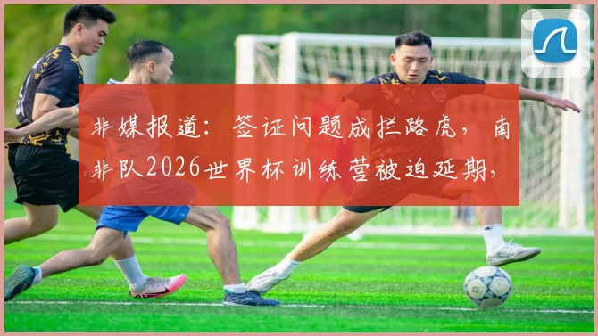 非媒报道：签证问题成拦路虎，南非队2026世界杯训练营被迫延期，备战计划全盘打乱