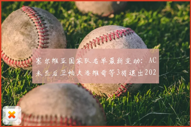 塞尔维亚国家队名单最新变动:AC米兰后卫帕夫洛维奇等3将退出2026赛季大名单,原因分析与影响解读