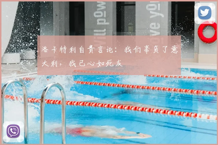 洛卡特利自责言论:我们辜负了意大利,我已心如死灰