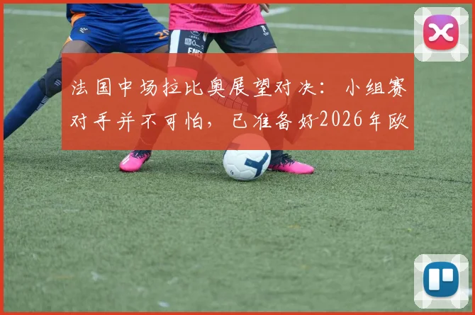 法国中场拉比奥展望对决:小组赛对手并不可怕,已准备好2026年欧洲杯对西班牙的复仇之战