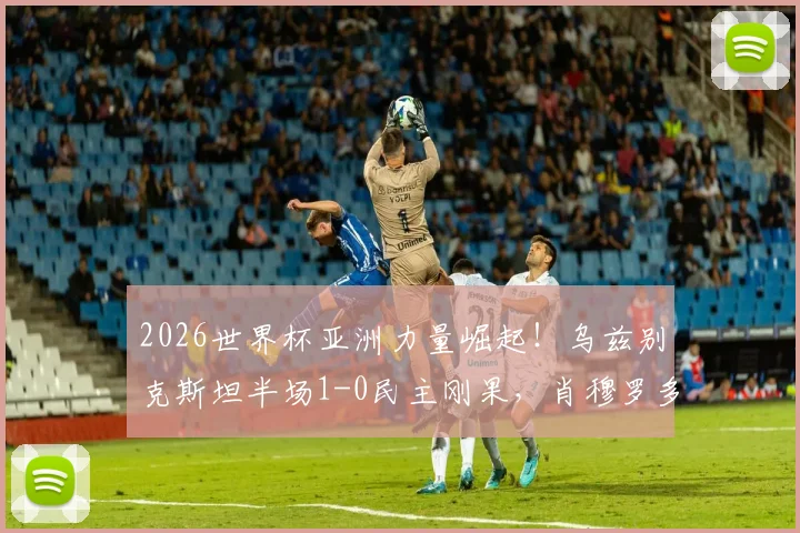 2026世界杯亚洲力量崛起！乌兹别克斯坦半场1-0民主刚果，肖穆罗多夫成关键先生，战术复盘详解