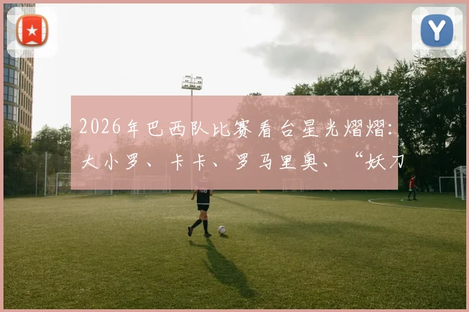 2026年巴西队比赛看台星光熠熠:大小罗、卡卡、罗马里奥、“妖刀”德尼尔森等传奇巨星现场助阵详情回顾