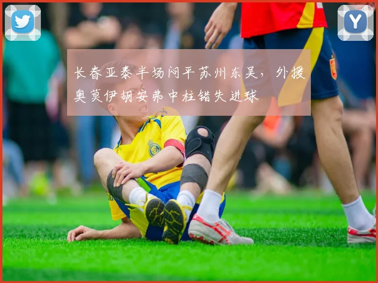 长春亚泰半场闷平苏州东吴，外援奥莫伊胡安弗中柱错失进球