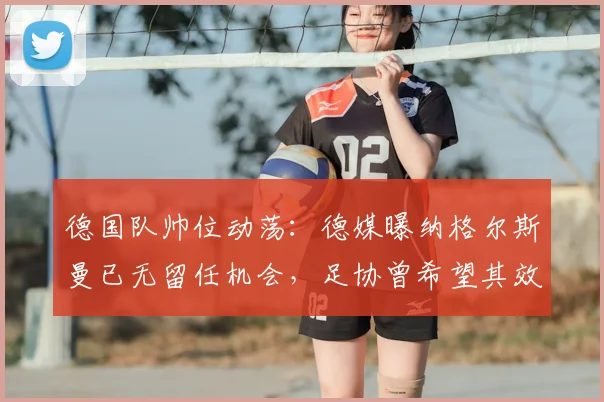 德国队帅位动荡:德媒曝纳格尔斯曼已无留任机会,足协曾希望其效仿科曼主动辞职,2026年欧洲杯前景蒙尘