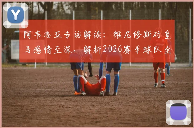 阿韦洛亚专访解读:维尼修斯对皇马感情至深,解析2026赛季球队全胜目标与未来前景